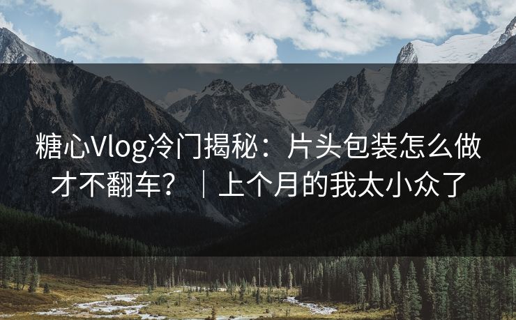 糖心Vlog冷门揭秘：片头包装怎么做才不翻车？｜上个月的我太小众了