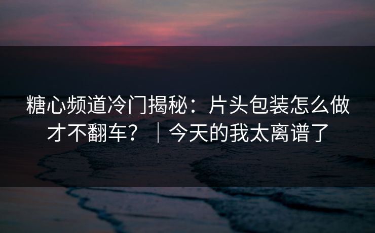 糖心频道冷门揭秘：片头包装怎么做才不翻车？｜今天的我太离谱了