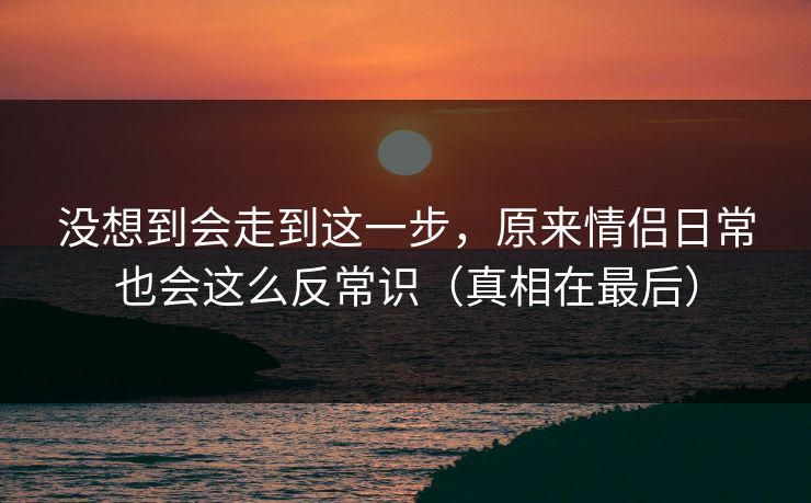 没想到会走到这一步，原来情侣日常也会这么反常识（真相在最后）