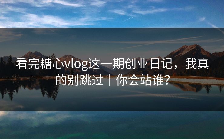 看完糖心vlog这一期创业日记，我真的别跳过｜你会站谁？