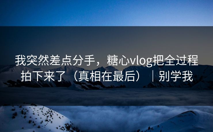 我突然差点分手，糖心vlog把全过程拍下来了（真相在最后）｜别学我