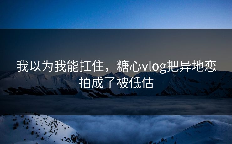 我以为我能扛住，糖心vlog把异地恋拍成了被低估
