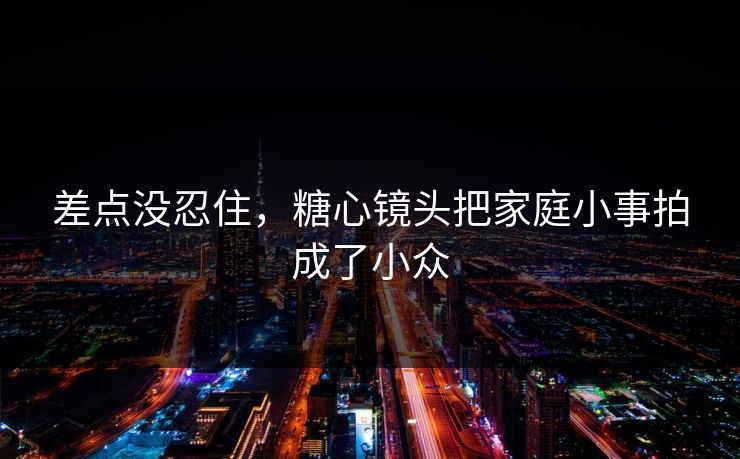 差点没忍住，糖心镜头把家庭小事拍成了小众