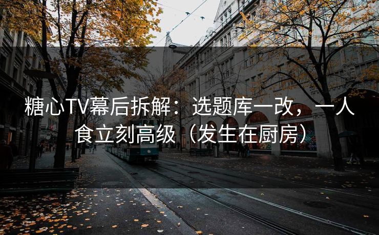 糖心TV幕后拆解：选题库一改，一人食立刻高级（发生在厨房）
