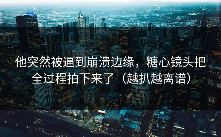他突然被逼到崩溃边缘，糖心镜头把全过程拍下来了（越扒越离谱）