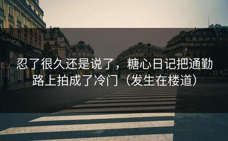 忍了很久还是说了，糖心日记把通勤路上拍成了冷门（发生在楼道）