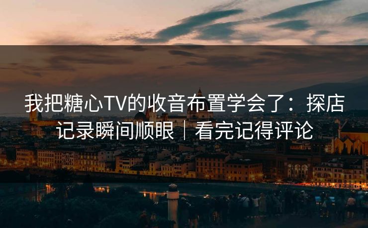 我把糖心TV的收音布置学会了：探店记录瞬间顺眼｜看完记得评论