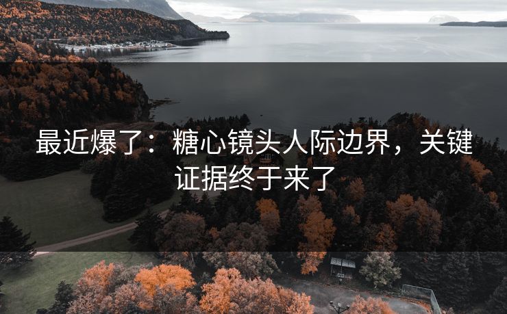 最近爆了：糖心镜头人际边界，关键证据终于来了