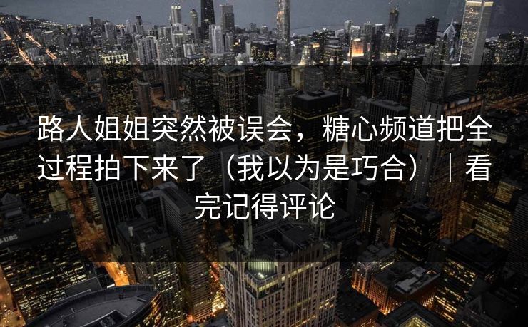 路人姐姐突然被误会，糖心频道把全过程拍下来了（我以为是巧合）｜看完记得评论