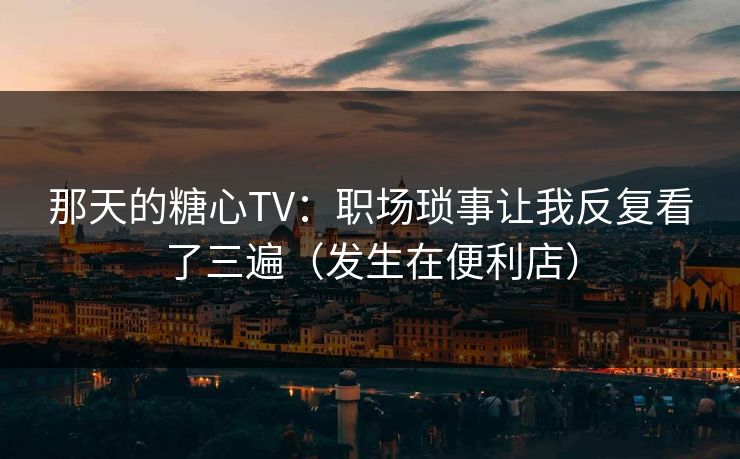 那天的糖心TV：职场琐事让我反复看了三遍（发生在便利店）
