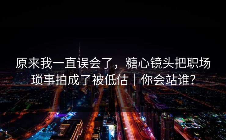 原来我一直误会了，糖心镜头把职场琐事拍成了被低估｜你会站谁？