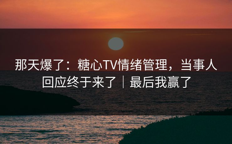 那天爆了：糖心TV情绪管理，当事人回应终于来了｜最后我赢了
