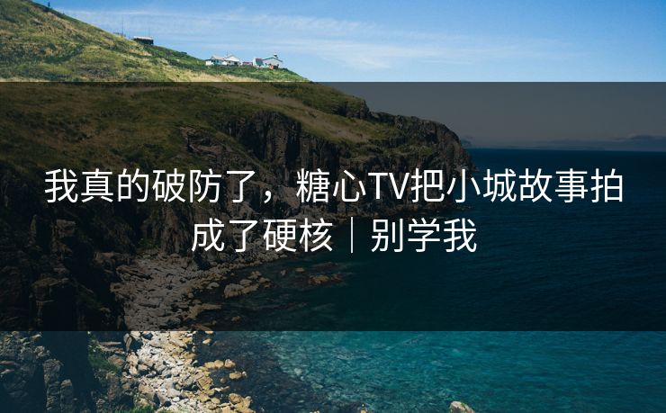 我真的破防了，糖心TV把小城故事拍成了硬核｜别学我