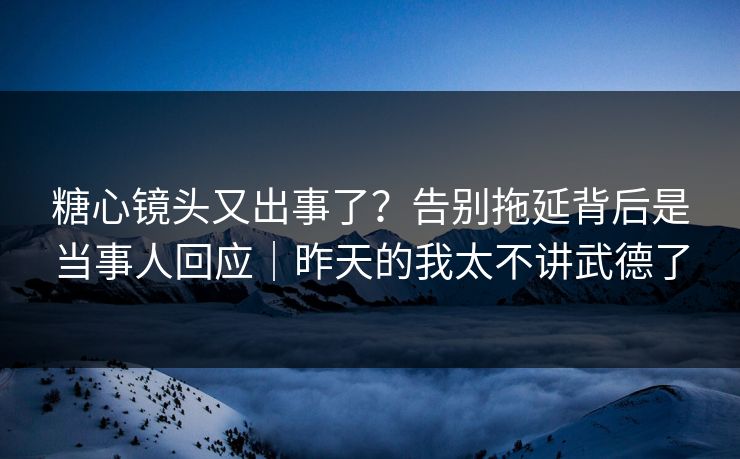 糖心镜头又出事了？告别拖延背后是当事人回应｜昨天的我太不讲武德了