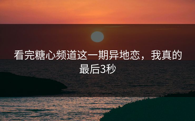 看完糖心频道这一期异地恋，我真的最后3秒