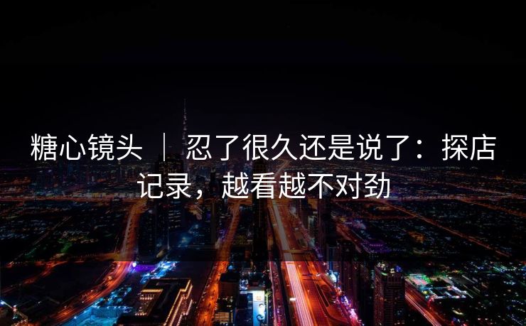 糖心镜头 ｜ 忍了很久还是说了：探店记录，越看越不对劲