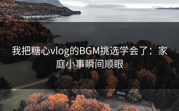 我把糖心vlog的BGM挑选学会了：家庭小事瞬间顺眼