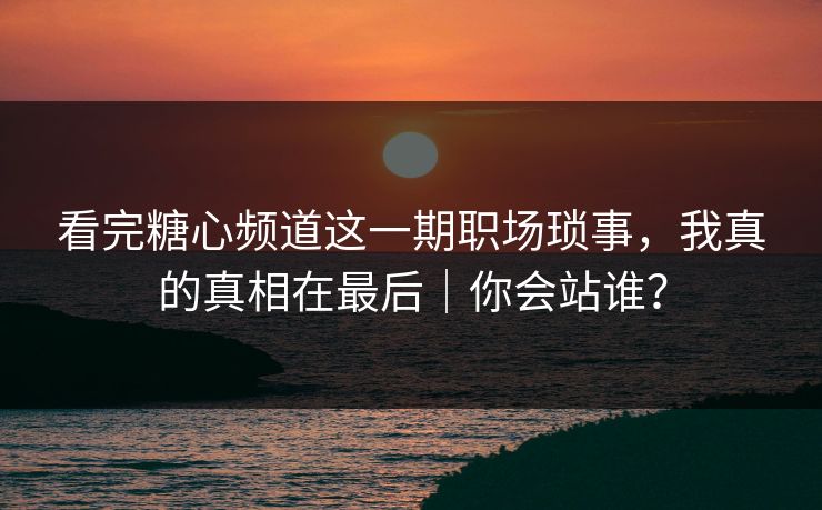 看完糖心频道这一期职场琐事，我真的真相在最后｜你会站谁？