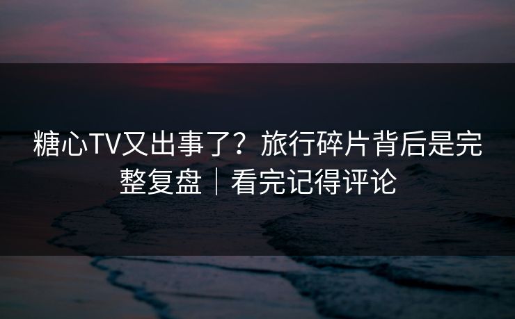 糖心TV又出事了？旅行碎片背后是完整复盘｜看完记得评论