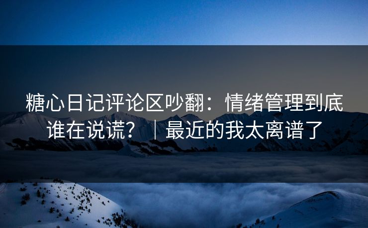 糖心日记评论区吵翻：情绪管理到底谁在说谎？｜最近的我太离谱了