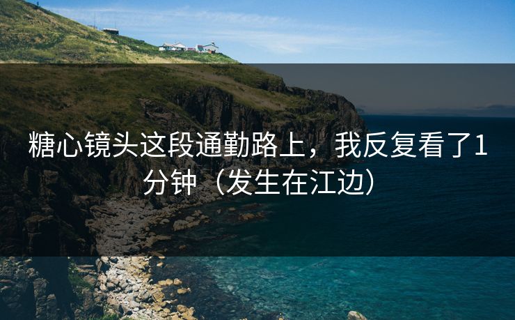 糖心镜头这段通勤路上，我反复看了1分钟（发生在江边）
