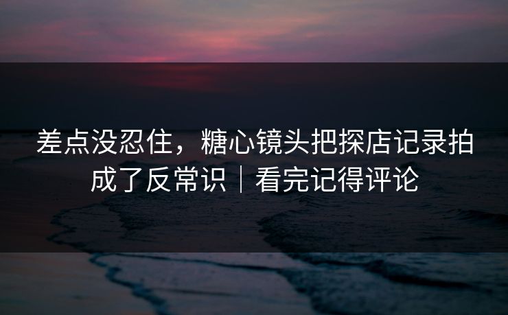 差点没忍住，糖心镜头把探店记录拍成了反常识｜看完记得评论