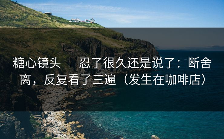 糖心镜头 ｜ 忍了很久还是说了：断舍离，反复看了三遍（发生在咖啡店）