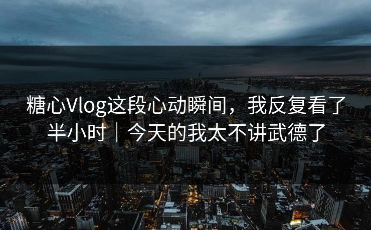 糖心Vlog这段心动瞬间，我反复看了半小时｜今天的我太不讲武德了