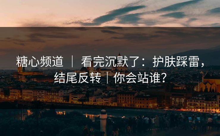 糖心频道 ｜ 看完沉默了：护肤踩雷，结尾反转｜你会站谁？