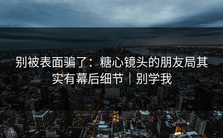 别被表面骗了：糖心镜头的朋友局其实有幕后细节｜别学我