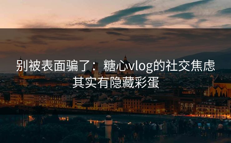 别被表面骗了：糖心vlog的社交焦虑其实有隐藏彩蛋