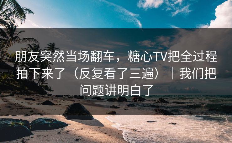 朋友突然当场翻车，糖心TV把全过程拍下来了（反复看了三遍）｜我们把问题讲明白了