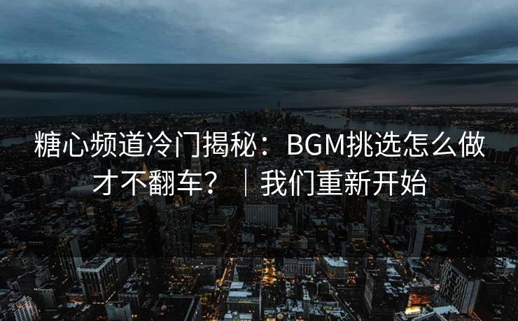 糖心频道冷门揭秘：BGM挑选怎么做才不翻车？｜我们重新开始