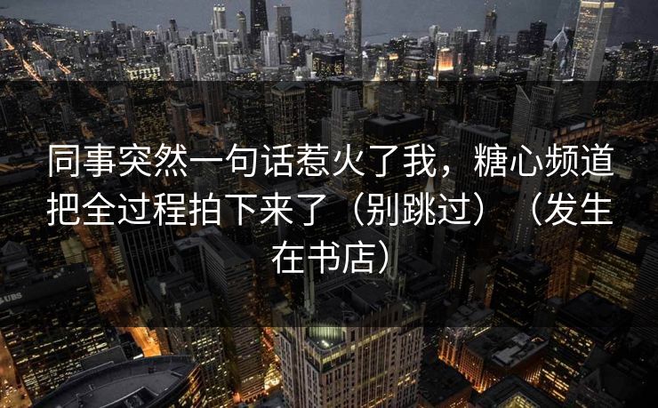 同事突然一句话惹火了我，糖心频道把全过程拍下来了（别跳过）（发生在书店）