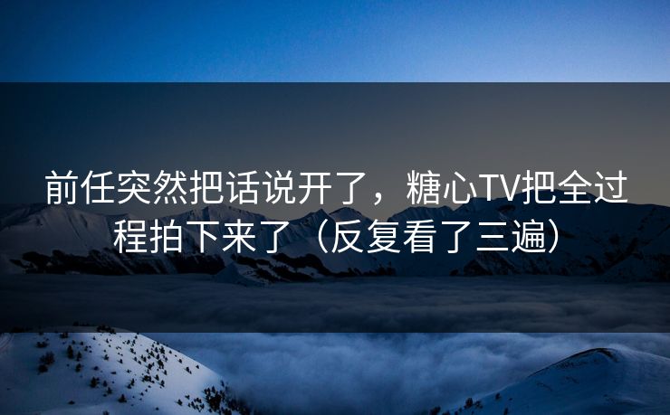 前任突然把话说开了，糖心TV把全过程拍下来了（反复看了三遍）