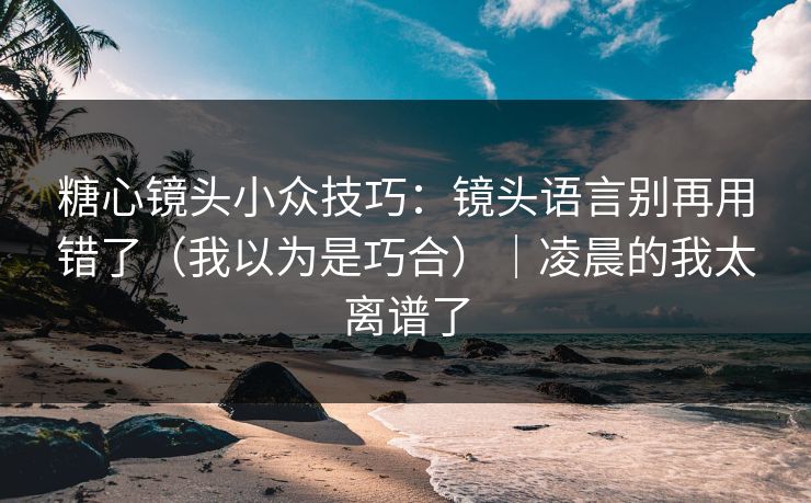 糖心镜头小众技巧：镜头语言别再用错了（我以为是巧合）｜凌晨的我太离谱了