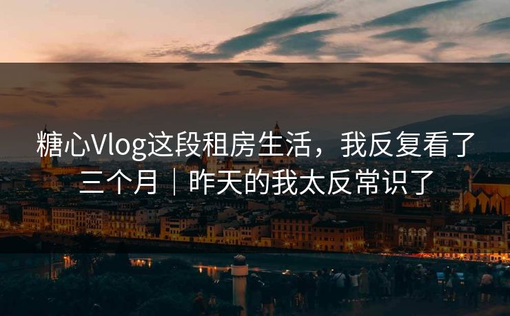 糖心Vlog这段租房生活，我反复看了三个月｜昨天的我太反常识了