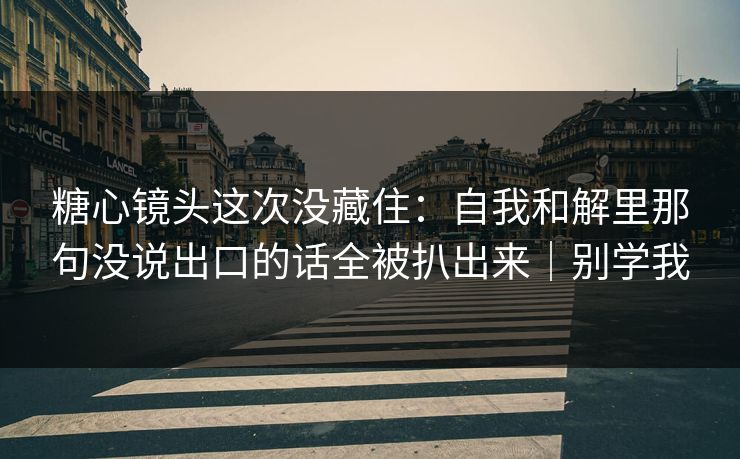 糖心镜头这次没藏住：自我和解里那句没说出口的话全被扒出来｜别学我