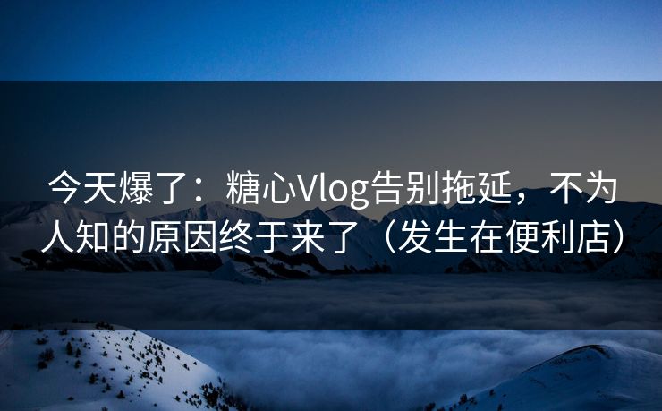 今天爆了：糖心Vlog告别拖延，不为人知的原因终于来了（发生在便利店）
