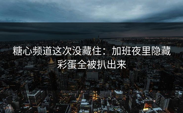 糖心频道这次没藏住：加班夜里隐藏彩蛋全被扒出来