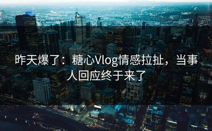 昨天爆了：糖心Vlog情感拉扯，当事人回应终于来了