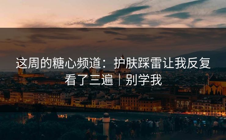 这周的糖心频道：护肤踩雷让我反复看了三遍｜别学我