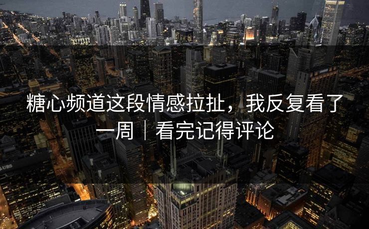 糖心频道这段情感拉扯，我反复看了一周｜看完记得评论