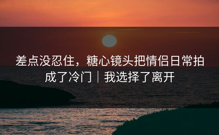 差点没忍住，糖心镜头把情侣日常拍成了冷门｜我选择了离开
