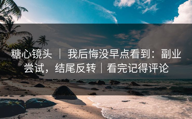 糖心镜头 ｜ 我后悔没早点看到：副业尝试，结尾反转｜看完记得评论