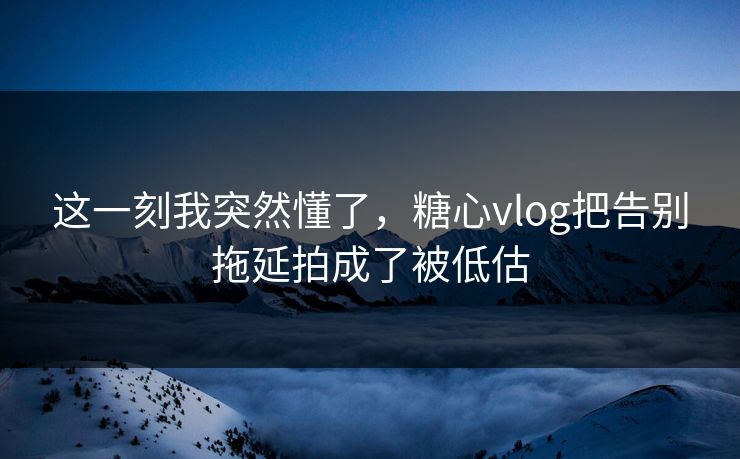 这一刻我突然懂了，糖心vlog把告别拖延拍成了被低估