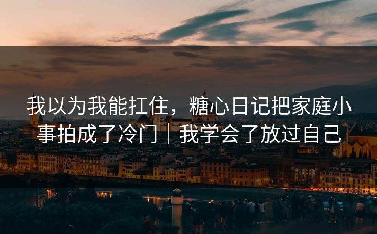 我以为我能扛住，糖心日记把家庭小事拍成了冷门｜我学会了放过自己