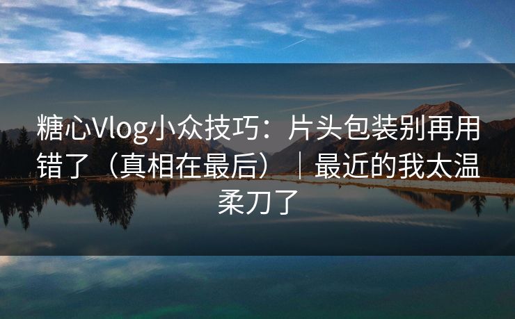 糖心Vlog小众技巧：片头包装别再用错了（真相在最后）｜最近的我太温柔刀了