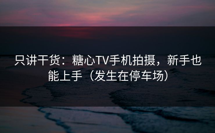 只讲干货：糖心TV手机拍摄，新手也能上手（发生在停车场）