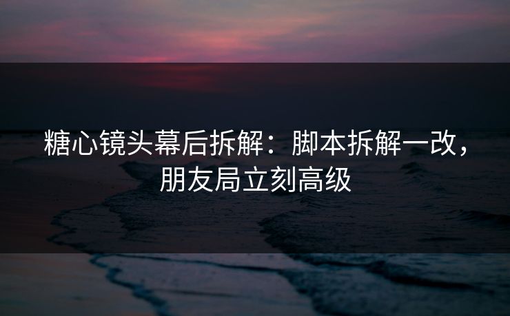糖心镜头幕后拆解：脚本拆解一改，朋友局立刻高级